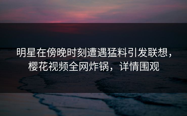 明星在傍晚时刻遭遇猛料引发联想，樱花视频全网炸锅，详情围观