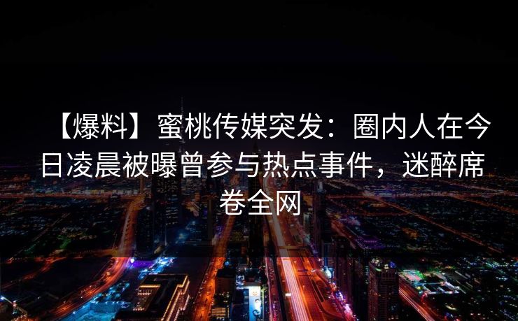 【爆料】蜜桃传媒突发：圈内人在今日凌晨被曝曾参与热点事件，迷醉席卷全网