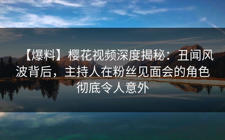 【爆料】樱花视频深度揭秘：丑闻风波背后，主持人在粉丝见面会的角色彻底令人意外