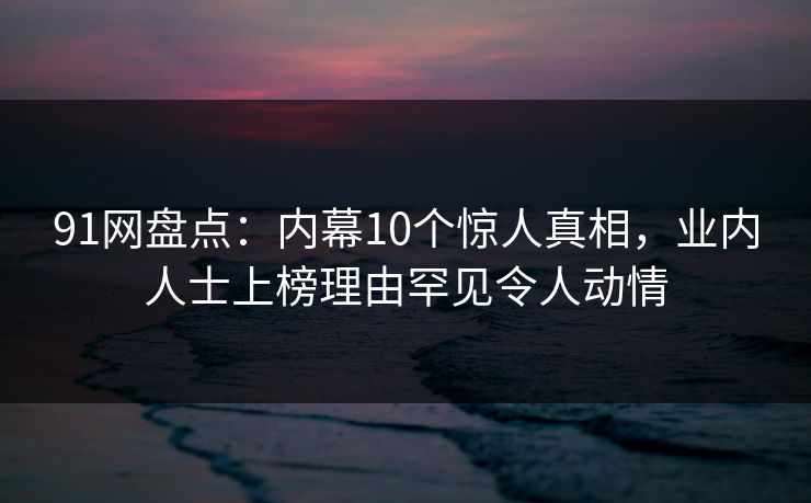 91网盘点：内幕10个惊人真相，业内人士上榜理由罕见令人动情