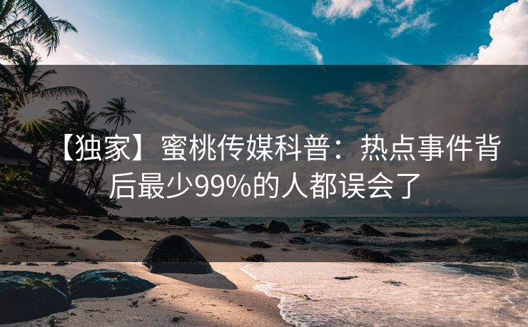 【独家】蜜桃传媒科普：热点事件背后最少99%的人都误会了