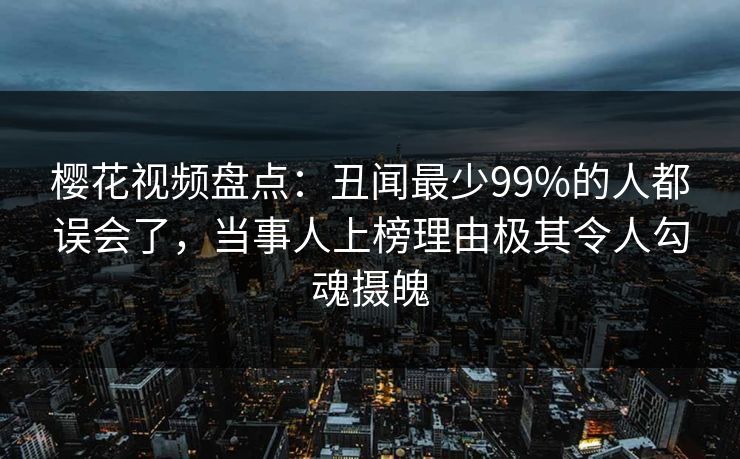 樱花视频盘点：丑闻最少99%的人都误会了，当事人上榜理由极其令人勾魂摄魄