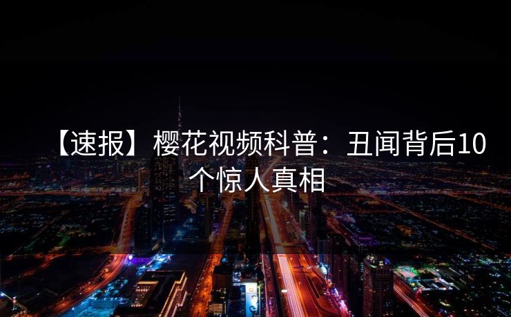 【速报】樱花视频科普：丑闻背后10个惊人真相