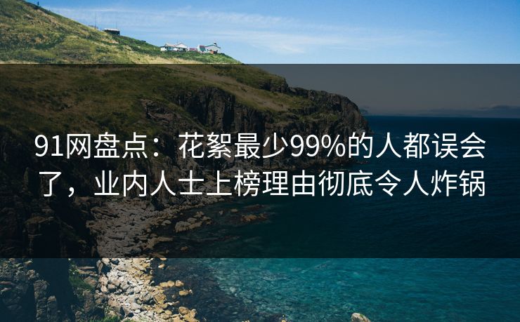 91网盘点：花絮最少99%的人都误会了，业内人士上榜理由彻底令人炸锅