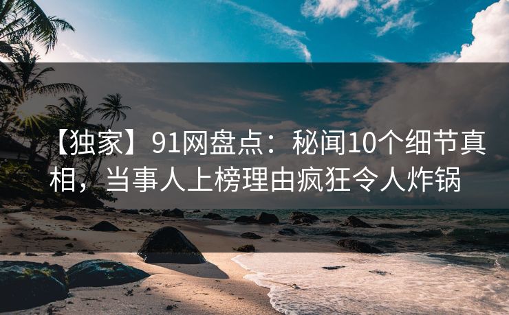 【独家】91网盘点：秘闻10个细节真相，当事人上榜理由疯狂令人炸锅