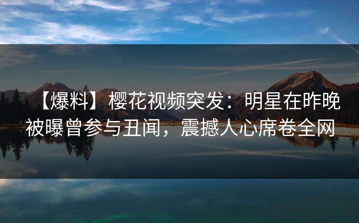 【爆料】樱花视频突发：明星在昨晚被曝曾参与丑闻，震撼人心席卷全网