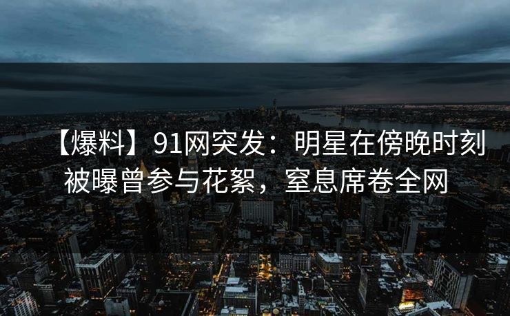 【爆料】91网突发：明星在傍晚时刻被曝曾参与花絮，窒息席卷全网