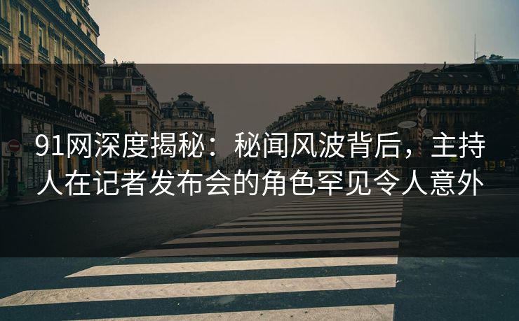91网深度揭秘：秘闻风波背后，主持人在记者发布会的角色罕见令人意外