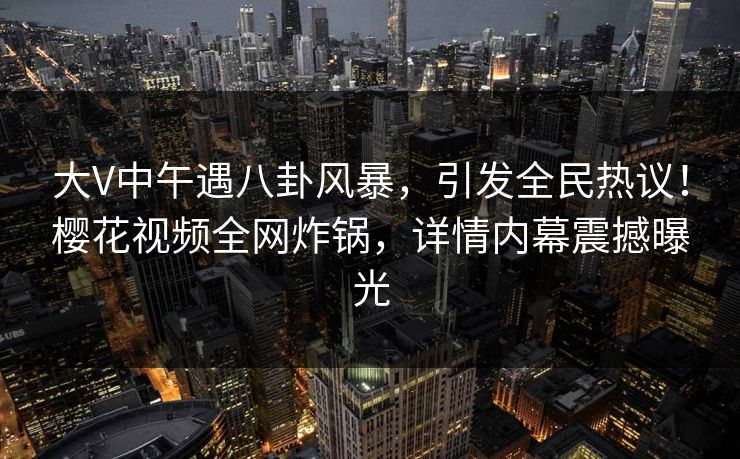 大V中午遇八卦风暴，引发全民热议！樱花视频全网炸锅，详情内幕震撼曝光