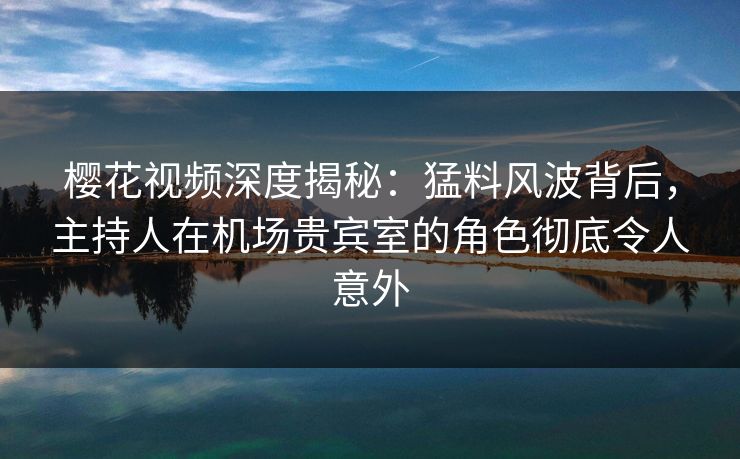 樱花视频深度揭秘：猛料风波背后，主持人在机场贵宾室的角色彻底令人意外