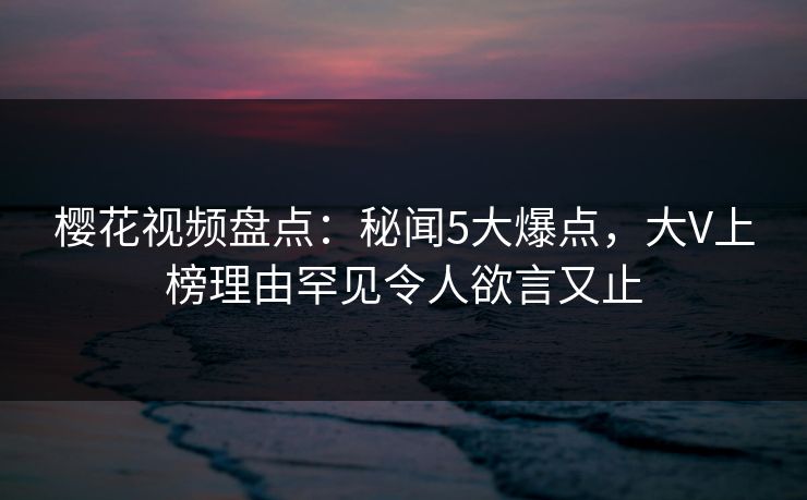 樱花视频盘点：秘闻5大爆点，大V上榜理由罕见令人欲言又止