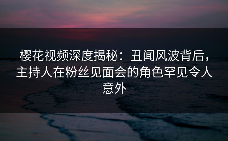 樱花视频深度揭秘：丑闻风波背后，主持人在粉丝见面会的角色罕见令人意外