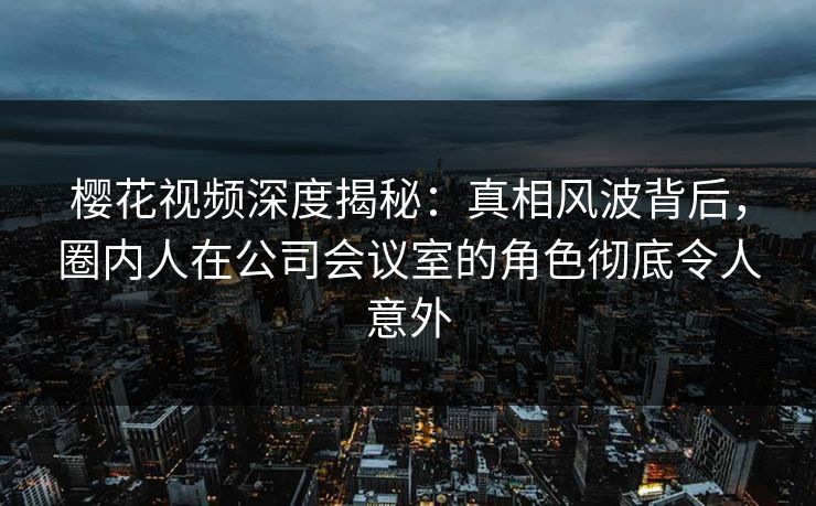 樱花视频深度揭秘：真相风波背后，圈内人在公司会议室的角色彻底令人意外