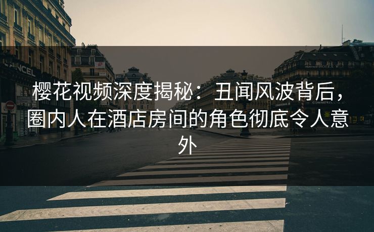 樱花视频深度揭秘：丑闻风波背后，圈内人在酒店房间的角色彻底令人意外