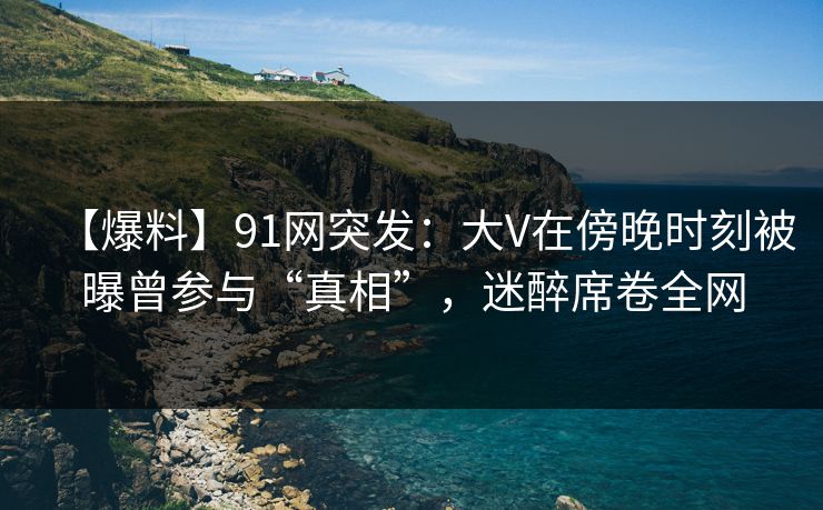 【爆料】91网突发:大V在傍晚时刻被曝曾参与“真相”,迷醉席卷全网