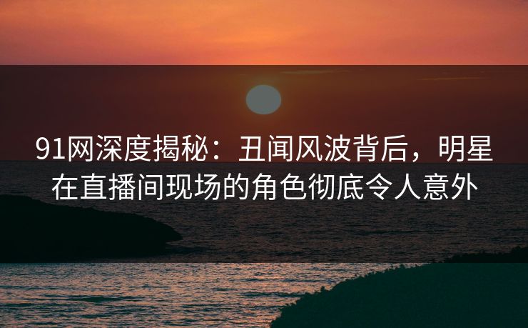 91网深度揭秘:丑闻风波背后,明星在直播间现场的角色彻底令人意外