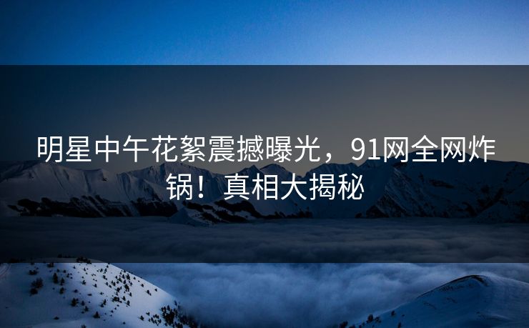 明星中午花絮震撼曝光,91网全网炸锅!真相大揭秘