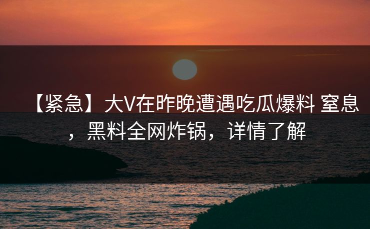 【紧急】大V在昨晚遭遇吃瓜爆料 窒息,黑料全网炸锅,详情了解