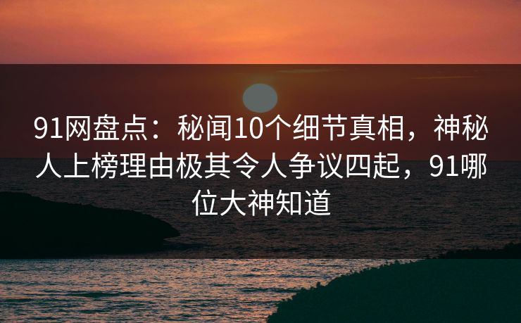 91网盘点:秘闻10个细节真相,神秘人上榜理由极其令人争议四起,91哪位大神知道