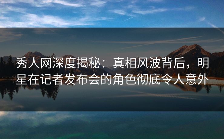 秀人网深度揭秘：真相风波背后，明星在记者发布会的角色彻底令人意外