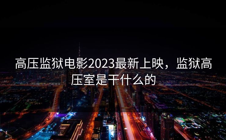 高压监狱电影2023最新上映,监狱高压室是干什么的 高压监狱电影2023最新上映,监狱高压室是干什么的
