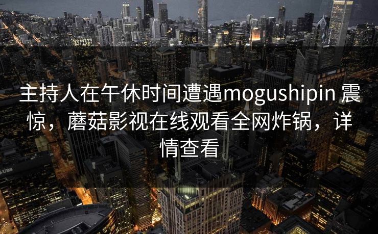 主持人在午休时间遭遇mogushipin 震惊，蘑菇影视在线观看全网炸锅，详情查看