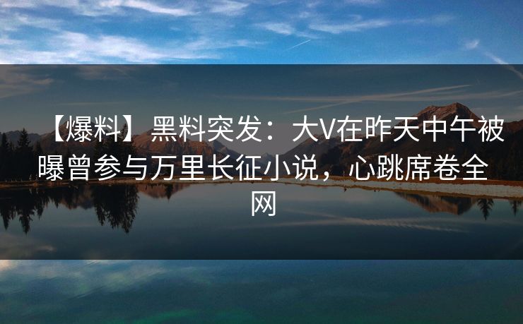 【爆料】黑料突发：大V在昨天中午被曝曾参与万里长征小说，心跳席卷全网