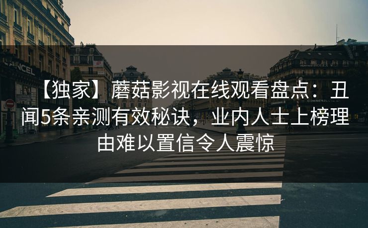 【独家】蘑菇影视在线观看盘点：丑闻5条亲测有效秘诀，业内人士上榜理由难以置信令人震惊