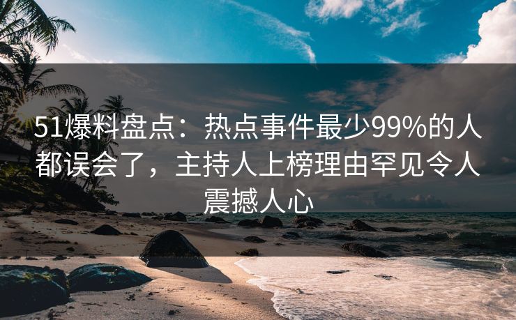 51爆料盘点：热点事件最少99%的人都误会了，主持人上榜理由罕见令人震撼人心