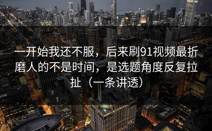 一开始我还不服,后来刷91视频最折磨人的不是时间,是选题角度反复拉扯(一条讲透)