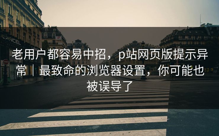 老用户都容易中招,p站网页版提示异常|最致命的浏览器设置,你可能也被误导了