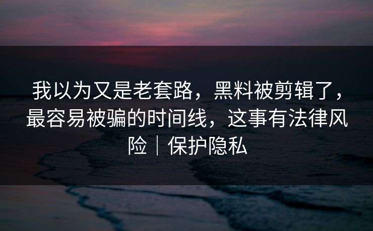 我以为又是老套路,黑料被剪辑了,最容易被骗的时间线,这事有法律风险|保护隐私