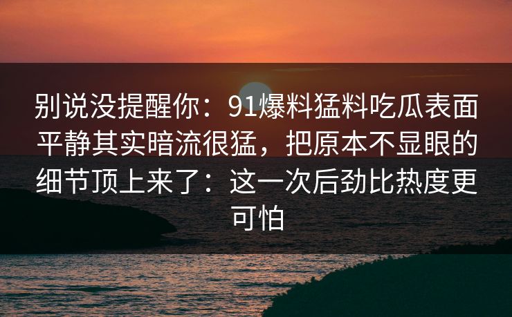 别说没提醒你：91爆料猛料吃瓜表面平静其实暗流很猛，把原本不显眼的细节顶上来了：这一次后劲比热度更可怕